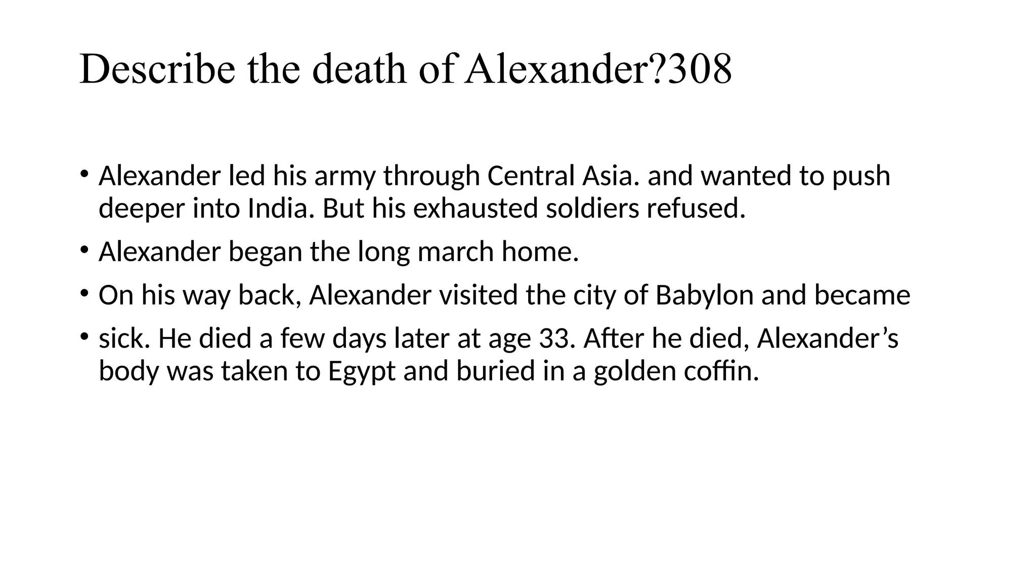 Describe the death of Alexander?308
• Alexander led his army through Central Asia. and wanted to push
deeper into India. But his exhausted soldiers refused.
• Alexander began the long march home.
• On his way back, Alexander visited the city of Babylon and became
• sick. He died a few days later at age 33. After he died, Alexander’s
body was taken to Egypt and buried in a golden coffin.
 