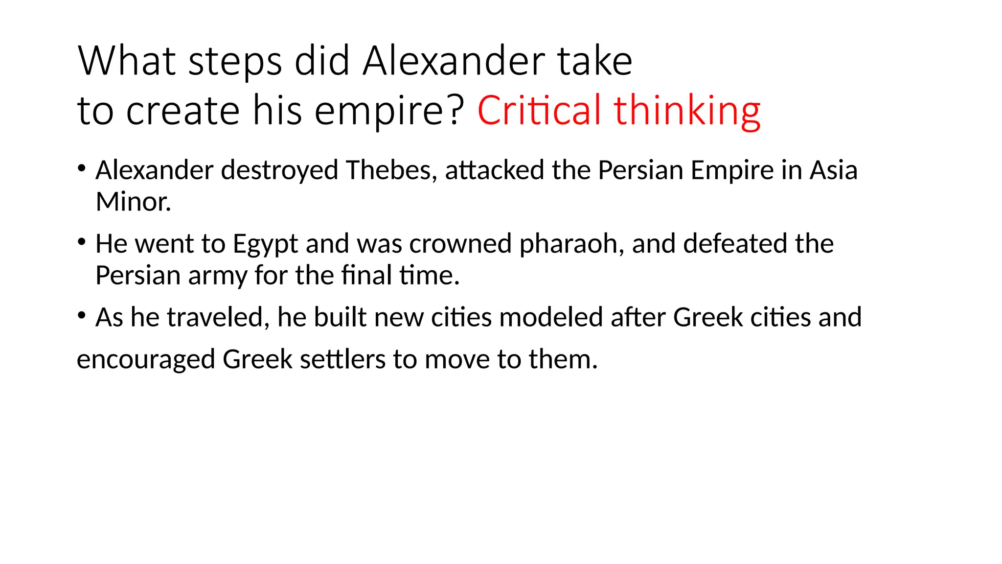 What steps did Alexander take
to create his empire? Critical thinking
• Alexander destroyed Thebes, attacked the Persian Empire in Asia
Minor.
• He went to Egypt and was crowned pharaoh, and defeated the
Persian army for the final time.
• As he traveled, he built new cities modeled after Greek cities and
encouraged Greek settlers to move to them.
 