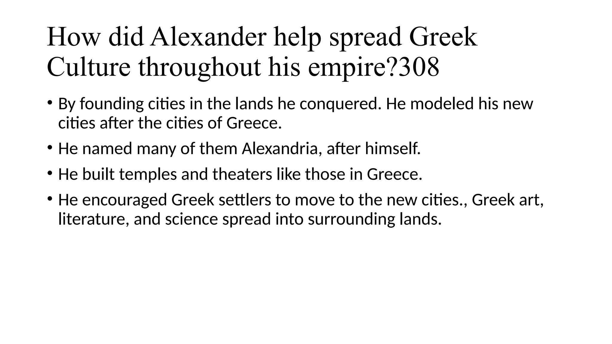 How did Alexander help spread Greek
Culture throughout his empire?308
• By founding cities in the lands he conquered. He modeled his new
cities after the cities of Greece.
• He named many of them Alexandria, after himself.
• He built temples and theaters like those in Greece.
• He encouraged Greek settlers to move to the new cities., Greek art,
literature, and science spread into surrounding lands.
 