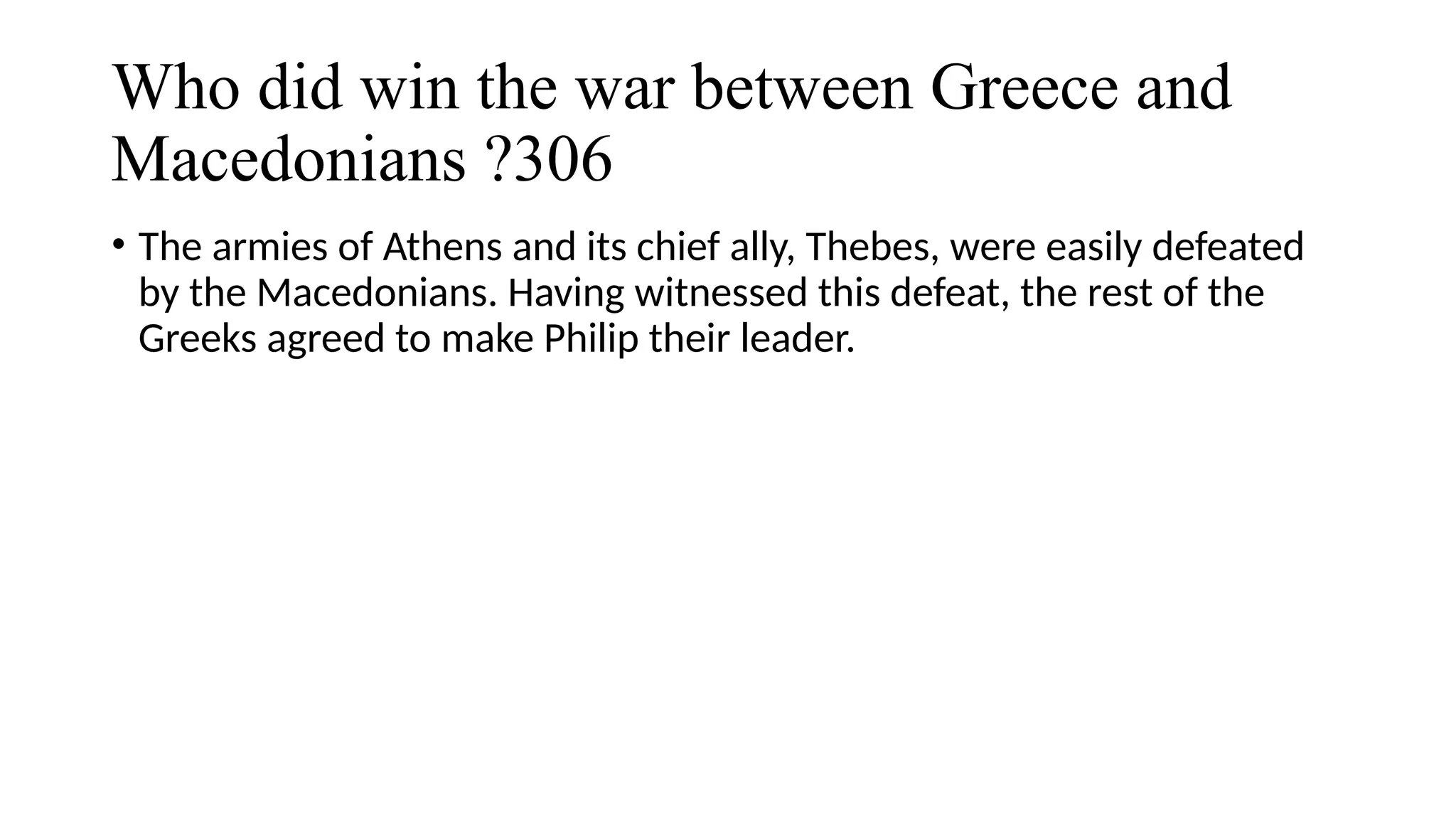 Who did win the war between Greece and
Macedonians ?306
• The armies of Athens and its chief ally, Thebes, were easily defeated
by the Macedonians. Having witnessed this defeat, the rest of the
Greeks agreed to make Philip their leader.
 