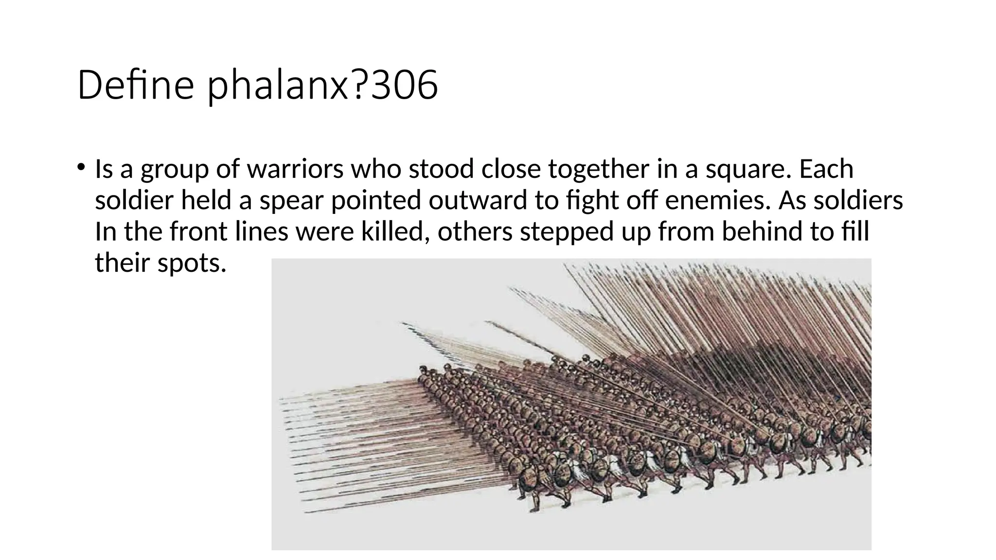 Define phalanx?306
• Is a group of warriors who stood close together in a square. Each
soldier held a spear pointed outward to fight off enemies. As soldiers
In the front lines were killed, others stepped up from behind to fill
their spots.
 