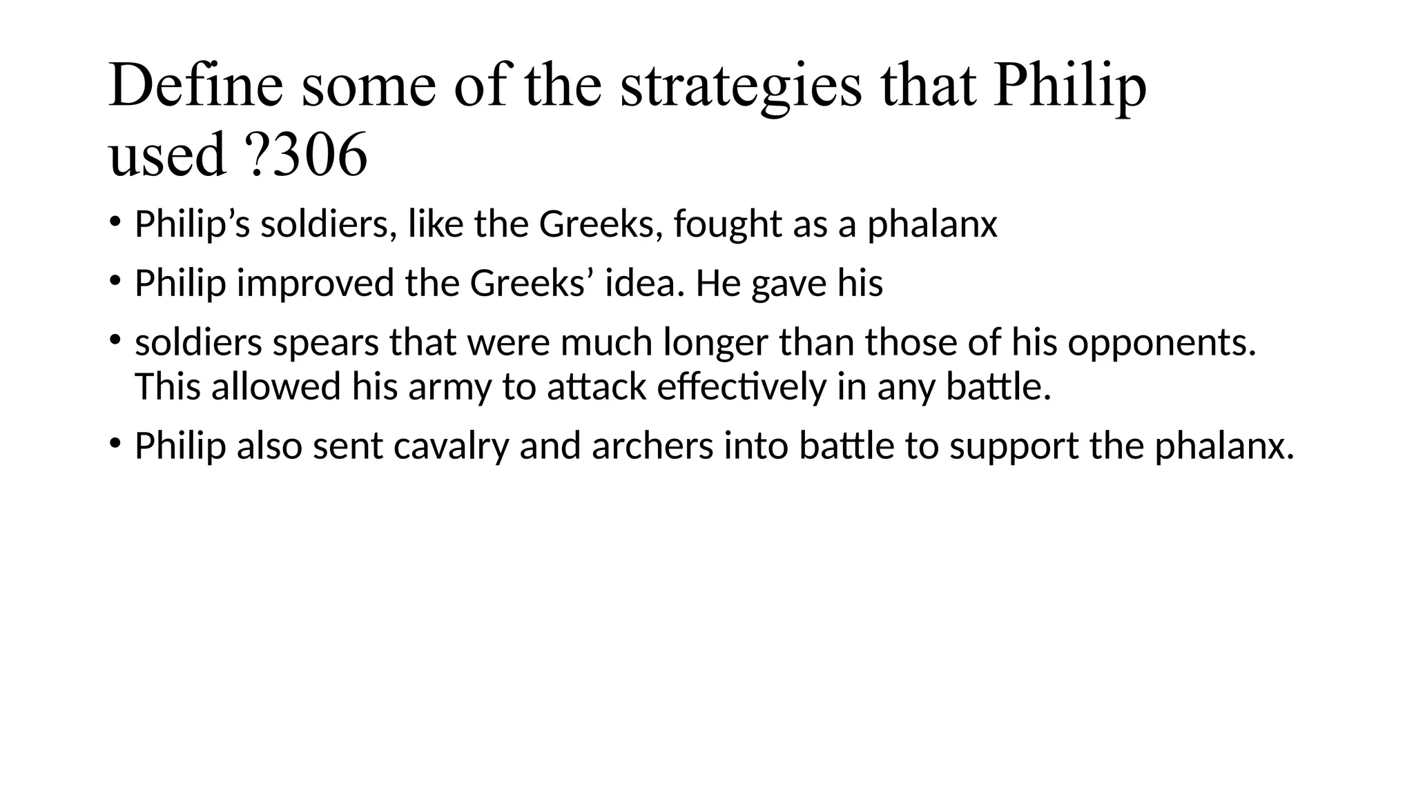 Define some of the strategies that Philip
used ?306
• Philip’s soldiers, like the Greeks, fought as a phalanx
• Philip improved the Greeks’ idea. He gave his
• soldiers spears that were much longer than those of his opponents.
This allowed his army to attack effectively in any battle.
• Philip also sent cavalry and archers into battle to support the phalanx.
 