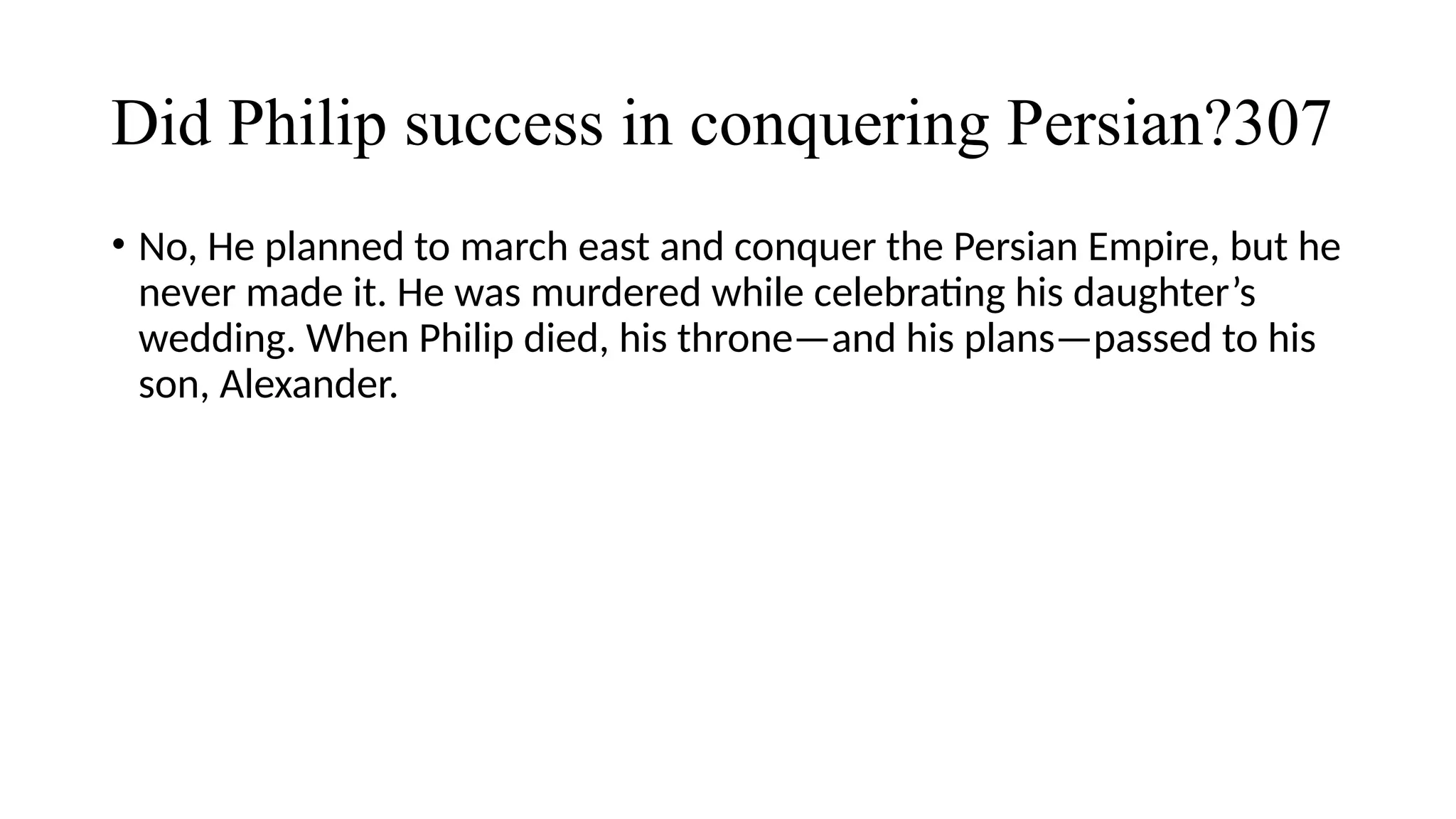 Did Philip success in conquering Persian?307
• No, He planned to march east and conquer the Persian Empire, but he
never made it. He was murdered while celebrating his daughter’s
wedding. When Philip died, his throne—and his plans—passed to his
son, Alexander.
 