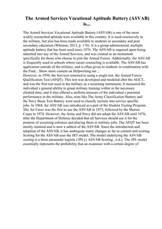 The Armed Services Vocational Aptitude Battery (ASVAB)
is...
The Armed Services Vocational Aptitude Battery (ASVAB) is one of the most
widely researched aptitude tests available in this country. It is used extensively in
the military, but also has been made available to students in secondary and post
secondary education (Whiston, 2013, p. 176). It is a group administered, multiple
aptitude battery that has been used since 1976. The ASVAB is required upon being
admitted into any of the Armed Services, and was created as an instrument
specifically for those who choose to join the Armed Forces. Additionally, the ASVAB
is frequently used in schools where career counseling is available. The ASVAB has
application outside of the military, and is often given to students in combination with
the Find... Show more content on Helpwriting.net ...
However, in 1950, the Services returned to using a single test, the Armed Forces
Qualification Test (AFQT). This test was developed and modeled after the AGCT,
and was the first test used in the military as a screening instrument. It measured the
individual s general ability to grasp military training within in the necessary
allotted time, and it also offered a uniform measure of the individual s potential
performance in the military. Also, tests like The Army Classification Battery and
the Navy Basic Test Battery were used to classify recruits into service specific
jobs. In 1968, the ASVAB was introduced as a part of the Student Testing Program.
The Air Force was the first to use the ASVAB in 1973, followed by the Marine
Corps in 1974. However, the Army and Navy did not adopt the ASVAB until 1976,
after the Department of Defense decided that all Services should use it for the
purpose of screening enlistees and placing them in military jobs. The AFQT has been
mostly retained and is now a subtest of the ASVAB. Since the introduction and
adoption of the ASVAB, it has undergone many changes as far as content and scoring.
Scoring for the ASVAB uses the IRT model. The model underlying the ASVAB
scoring is a three parameter logistic (3PL) ( ASVAB Scoring , n.d.). The 3PL model
essentially represents the probability that an examinee with a certain degree of
 