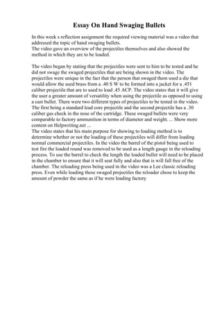 Essay On Hand Swaging Bullets
In this week s reflection assignment the required viewing material was a video that
addressed the topic of hand swaging bullets.
The video gave an overview of the projectiles themselves and also showed the
method in which they are to be loaded.
The video began by stating that the projectiles were sent to him to be tested and he
did not swage the swaged projectiles that are being shown in the video. The
projectiles were unique in the fact that the person that swaged them used a die that
would allow the used brass from a .40 S W to be formed into a jacket for a .451
caliber projectile that are to used to load .45 ACP. The video states that it will give
the user a greater amount of versatility when using the projectile as opposed to using
a cast bullet. There were two different types of projectiles to be tested in the video.
The first being a standard lead core projectile and the second projectile has a .30
caliber gas check in the nose of the cartridge. These swaged bullets were very
comparable to factory ammunition in terms of diameter and weight. ... Show more
content on Helpwriting.net ...
The video states that his main purpose for showing to loading method is to
determine whether or not the loading of these projectiles will differ from loading
normal commercial projectiles. In the video the barrel of the pistol being used to
test fire the loaded round was removed to be used as a length gauge in the reloading
process. To use the barrel to check the length the loaded bullet will need to be placed
in the chamber to ensure that it will seat fully and also that is will fall free of the
chamber. The reloading press being used in the video was a Lee classic reloading
press. Even while loading these swaged projectiles the reloader chose to keep the
amount of powder the same as if he were loading factory
 