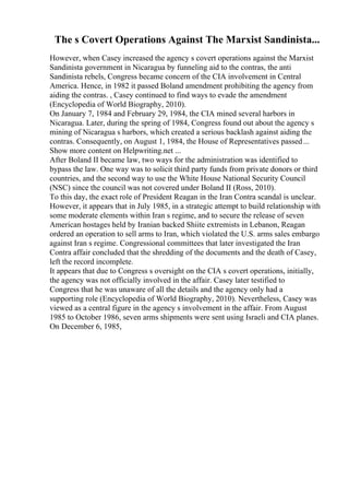 The s Covert Operations Against The Marxist Sandinista...
However, when Casey increased the agency s covert operations against the Marxist
Sandinista government in Nicaragua by funneling aid to the contras, the anti
Sandinista rebels, Congress became concern of the CIA involvement in Central
America. Hence, in 1982 it passed Boland amendment prohibiting the agency from
aiding the contras. , Casey continued to find ways to evade the amendment
(Encyclopedia of World Biography, 2010).
On January 7, 1984 and February 29, 1984, the CIA mined several harbors in
Nicaragua. Later, during the spring of 1984, Congress found out about the agency s
mining of Nicaragua s harbors, which created a serious backlash against aiding the
contras. Consequently, on August 1, 1984, the House of Representatives passed...
Show more content on Helpwriting.net ...
After Boland II became law, two ways for the administration was identified to
bypass the law. One way was to solicit third party funds from private donors or third
countries, and the second way to use the White House National Security Council
(NSC) since the council was not covered under Boland II (Ross, 2010).
To this day, the exact role of President Reagan in the Iran Contra scandal is unclear.
However, it appears that in July 1985, in a strategic attempt to build relationship with
some moderate elements within Iran s regime, and to secure the release of seven
American hostages held by Iranian backed Shiite extremists in Lebanon, Reagan
ordered an operation to sell arms to Iran, which violated the U.S. arms sales embargo
against Iran s regime. Congressional committees that later investigated the Iran
Contra affair concluded that the shredding of the documents and the death of Casey,
left the record incomplete.
It appears that due to Congress s oversight on the CIA s covert operations, initially,
the agency was not officially involved in the affair. Casey later testified to
Congress that he was unaware of all the details and the agency only had a
supporting role (Encyclopedia of World Biography, 2010). Nevertheless, Casey was
viewed as a central figure in the agency s involvement in the affair. From August
1985 to October 1986, seven arms shipments were sent using Israeli and CIA planes.
On December 6, 1985,
 