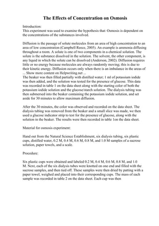 The Effects of Concentration on Osmosis
Introduction:
This experiment was used to examine the hypothesis that: Osmosis is dependent on
the concentrations of the substances involved.
Diffusion is the passage of solute molecules from an area of high concentration to an
area of low concentration (Campbell Reece, 2005). An example is ammonia diffusing
throughout a room. A solute is one of two components in a chemical solution. The
solute is the substance dissolved in the solution. The solvent, the other component, is
any liquid in which the solute can be dissolved (Anderson, 2002). Diffusion requires
little or no energy because molecules are always randomly moving; this is due to
their kinetic energy. Diffusion occurs only when there is an imbalance in the areas of
... Show more content on Helpwriting.net ...
The beaker was then filled partially with distilled water; 1 ml of potassium iodide
was then added, and the solution was tested for the presence of glucose. This data
was recorded in table 1 on the data sheet along with the starting color of both the
potassium iodide solution and the glucose/starch solution. The dialysis tubing was
then submersed into the beaker containing the potassium iodide solution, and set
aside for 30 minutes to allow maximum diffusion.
After the 30 minutes, the color was observed and recorded on the data sheet. The
dialysis tubing was removed from the beaker and a small slice was made, we then
used a glucose indicator strip to test for the presence of glucose, along with the
solution in the beaker. The results were then recorded in table 1on the data sheet.
Material for osmosis experiment:
Hand out from the Natural Science Establishment, six dialysis tubing, six plastic
cups, distilled water, 0.2 M, 0.4 M, 0.6 M, 0.8 M, and 1.0 M samples of a sucrose
solution, paper towels, and a scale.
Procedure:
Six plastic cups were obtained and labeled 0.2 M, 0.4 M, 0.6 M, 0.8 M, and 1.0
M. Next, each of the six dialysis tubes were knotted on one end and filled with the
sucrose samples, and then tied off. These samples were then dried by patting with a
paper towel, weighed and placed into their corresponding cups. The mass of each
sample was recorded in table 2 on the data sheet. Each cup was then
 
