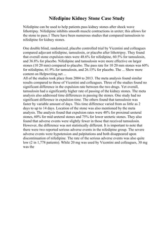 Nifedipine Kidney Stone Case Study
Nifedipine can be used to help patients pass kidney stones after shock wave
lithotripsy. Nifedipine inhibits smooth muscle contractions in ureter; this allows for
the stone to pass.1 There have been numerous studies that compared tamsulosin to
nifedipine for kidney stones.
One double blind, randomized, placebo controlled trial by Vicentini and colleagues
compared adjuvant nifedipine, tamsulosin, or placebo after lithotripsy. They found
that overall stone expulsion rates were 48.6% for nifedipine, 60.5% for tamsulosin,
and 36.8% for placebo. Nifedipine and tamsulosin were more effective on larger
stones (10 20 mm) compared to placebo. The pass rate for 10 20 mm stones was 60%
for nifedipine, 61.9% for tamsulosin, and 26.15% for placebo. The ... Show more
content on Helpwriting.net ...
All of the studies took place from 2004 to 2013. The meta analysis found similar
results compared to those of Vicentini and colleagues. Three of the studies found no
significant difference in the expulsion rate between the two drugs. Yet overall,
tamsulosin had a significantly higher rate of passing of the kidney stones. The meta
analysis also addressed time differences in passing the stones. One study had no
significant difference in expulsion time. The others found that tamsulosin was
faster by variable amount of days. This time difference varied from as little as 2
days to up to 14 days. Location of the stone was also mentioned by the meta
analysis. The analysis found that expulsion rates were 48% for proximal ureteral
stones, 60% for mid ureteral stones and 75% for lower ureteric stones. They also
found that adverse events were slightly fewer in those that received tamsulosin.
However, the difference was not statistically different. It is important to note that
there were two reported serious adverse events in the nifedipine group. The severe
adverse events were hypotension and palpitations and both disappeared upon
discontinuation of nifedipine. The rate of the serious adverse events was also quite
low (2 in 1,778 patients). While 20 mg was used by Vicentini and colleagues, 30 mg
was the
 