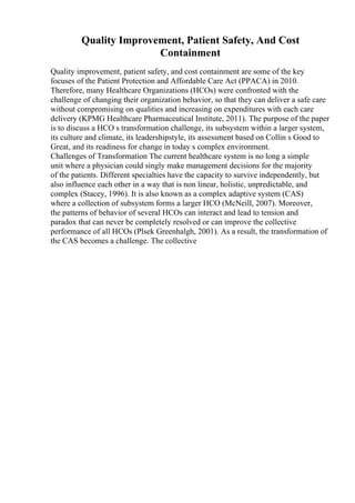 Quality Improvement, Patient Safety, And Cost
Containment
Quality improvement, patient safety, and cost containment are some of the key
focuses of the Patient Protection and Affordable Care Act (PPACA) in 2010.
Therefore, many Healthcare Organizations (HCOs) were confronted with the
challenge of changing their organization behavior, so that they can deliver a safe care
without compromising on qualities and increasing on expenditures with each care
delivery (KPMG Healthcare Pharmaceutical Institute, 2011). The purpose of the paper
is to discuss a HCO s transformation challenge, its subsystem within a larger system,
its culture and climate, its leadershipstyle, its assessment based on Collin s Good to
Great, and its readiness for change in today s complex environment.
Challenges of Transformation The current healthcare system is no long a simple
unit where a physician could singly make management decisions for the majority
of the patients. Different specialties have the capacity to survive independently, but
also influence each other in a way that is non linear, holistic, unpredictable, and
complex (Stacey, 1996). It is also known as a complex adaptive system (CAS)
where a collection of subsystem forms a larger HCO (McNeill, 2007). Moreover,
the patterns of behavior of several HCOs can interact and lead to tension and
paradox that can never be completely resolved or can improve the collective
performance of all HCOs (Plsek Greenhalgh, 2001). As a result, the transformation of
the CAS becomes a challenge. The collective
 