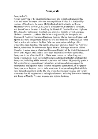 Sunnyvale
SunnyVale CA
About: Sunnyvale is the seventh most populous city in the San Francisco Bay
Area and one of the major cities that make up Silicon Valley. It is bordered by
portions of San Jose to the north, Moffett Federal Airfield to the northwest,
Mountain View to the west, Los Altos to the southwest, Cupertino to the south,
and Santa Clara to the east. It lies along the historic El Camino Real and Highway
101. As part of California s high tech area known as home to several aerospace
/defense companies: Lockheed Martin has a major facility in Sunnyvale, and
Honeywell, Northrop Grumman Electronic Systems Marine Systems, Finisar, and
Spirent also have offices there. Sunnyvale was also the home to Onizuka Air Force
Station, often referred to as the Blue Cube due to the color and shape of its
windowless main building. The facility, previously known as Sunnyvale Air Force
Station, was named for the deceased Space Shuttle Challenger astronaut Ellison
Onizuka. It served as an artificial satellite control facility of the United States armed
forces until August 2010 and has since been decommissioned and demolished.
Sunnyvale is one of the few U.S. ... Show more content on Helpwriting.net ...
Some of the nation s most successful business and industrial leaders are located in
Sunnyvale, including AMD, Network Appliance and Yahoo!. High quality parks, a
full service library, promotion of cultural arts activities and strong support for
maintenance and repair of public facilities reflect this commitment. In the greater
Sunnyvale area, theaters, concert halls, museums, libraries and art galleries fill the
most demanding cultural needs. The city offers shopping convenience and variety
with more than 49 neighborhood and regional centers, including downtown shopping
and dining at Murphy Avenue, a unique and historic business
 