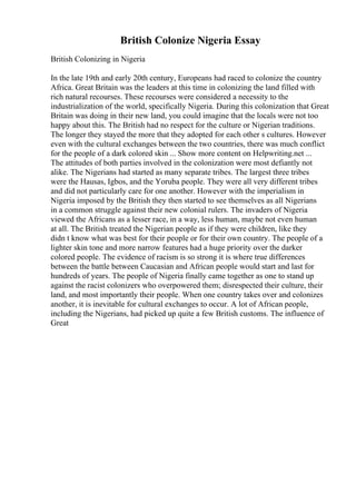 British Colonize Nigeria Essay
British Colonizing in Nigeria
In the late 19th and early 20th century, Europeans had raced to colonize the country
Africa. Great Britain was the leaders at this time in colonizing the land filled with
rich natural recourses. These recourses were considered a necessity to the
industrialization of the world, specifically Nigeria. During this colonization that Great
Britain was doing in their new land, you could imagine that the locals were not too
happy about this. The British had no respect for the culture or Nigerian traditions.
The longer they stayed the more that they adopted for each other s cultures. However
even with the cultural exchanges between the two countries, there was much conflict
for the people of a dark colored skin ... Show more content on Helpwriting.net ...
The attitudes of both parties involved in the colonization were most defiantly not
alike. The Nigerians had started as many separate tribes. The largest three tribes
were the Hausas, Igbos, and the Yoruba people. They were all very different tribes
and did not particularly care for one another. However with the imperialism in
Nigeria imposed by the British they then started to see themselves as all Nigerians
in a common struggle against their new colonial rulers. The invaders of Nigeria
viewed the Africans as a lesser race, in a way, less human, maybe not even human
at all. The British treated the Nigerian people as if they were children, like they
didn t know what was best for their people or for their own country. The people of a
lighter skin tone and more narrow features had a huge priority over the darker
colored people. The evidence of racism is so strong it is where true differences
between the battle between Caucasian and African people would start and last for
hundreds of years. The people of Nigeria finally came together as one to stand up
against the racist colonizers who overpowered them; disrespected their culture, their
land, and most importantly their people. When one country takes over and colonizes
another, it is inevitable for cultural exchanges to occur. A lot of African people,
including the Nigerians, had picked up quite a few British customs. The influence of
Great
 