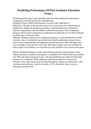 Predicting Performance Of Post Graduate Education
From...
Predicting performance in post graduate education from admissions information
comparisons of health professions with pharmacy
Richard E Wilcox, PhD* and Kenneth A Lawson, PhD ABSTRACT
Objectives. The goal of the present review was to assess the state of performance
prediction in health care programs generally, versus performance in pharmacy
schools, using didactic and non didactic admissions measures. This is important
because clinical success represents a combination of skills that are not fully predicted
by either type of measure alone.
Methods. PubMed searches were conducted focusing on work published from 2000
onwards, since it is during this period that non didactic admissions measures have
come to be incorporated into the applicant evaluation process. Relevant papers that
were available as free full text were used. When these papers were not available by
direct import into EndNote, we went directly to the journal to try to retrieve the paper.
Results. Published literature clearly showed that prediction of performance in the
didactic portions of health care programs is straightforward when based on pre health
care GPA and achievement testscores. The best predictions are achieved when both
measures are combined. While significant statistical prediction is achieved in
virtually every study, the percent of total performance variance accounted for is also
consistent and uniformly small in the order of 25%. Similarly, there is now an
emerging consensus that
 