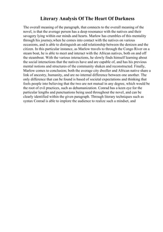 Literary Analysis Of The Heart Of Darkness
The overall meaning of the paragraph, that connects to the overall meaning of the
novel, is that the average person has a deep resonance with the natives and their
savagery lying within our minds and hearts. Marlow has crumbles of this mentality
through his journey,when he comes into contact with the natives on various
occasions, and is able to distinguish an odd relationship between the denizen and the
citizen. In this particular instance, as Marlow travels to through the Congo River on a
steam boat, he is able to meet and interact with the African natives, both on and off
the steamboat. With the various interactions, he slowly finds himself learning about
the social interactions that the natives have and are capable of, and has his previous
mental notions and structures of the community shaken and reconstructed. Finally,
Marlow comes to conclusion; both the average city dweller and African native share a
link of ancestry, humanity, and are no internal difference between one another. The
only difference that can be found is based of societal expectations and thinking that
fools people into believing that the two are not mutual in any degree, which would be
the root of evil practices, such as dehumanization. Conrad has a keen eye for the
particular lengths and punctuations being used throughout the novel, and can be
clearly identified within the given paragraph. Through literary techniques such as
syntax Conrad is able to implore the audience to realize such a mindset, and
 