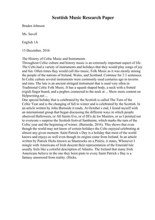 Scottish Music Research Paper
Braden Johnson
Ms. Savell
English 1A
13 December, 2016
The History of Celtic Music and Instruments
Throughout Celtic culture and history music is an extremely important aspect of life.
The Celts had a variety of instruments and holidays that they would play songs of joy
and fun. Often times they would call this music, Folk Music as it was mostly among
the people of the nations of Ireland, Wales, and Scotland. Continue for 2 3 sentences.
In Celtic culture several instruments were commonly used centuries ago in taverns
and inns. The lute is an ancient stringed instrument that is used very often in
Traditional Celtic Folk Music. It has a squash shaped body, a neck with a fretted
(rigid) finger board, and a pegbox connected to the neck at ... Show more content on
Helpwriting.net ...
One special holiday that is celebrated by the Scottish is called The Turn of the
Celtic Year and is the changing of fall to winter and is celebrated by the Scottish. In
an article written by John Burnside it reads, At October s end, I found myself with
an international group that began discussing the different ways in which people
observed Halloween, or All Saints Eve, or el DГa de los Muertos, or as I pointed out
to everyone s surprise the Scottish festival Samhuinn, which marks the turn of the
Celtic year and the beginning of winter. (Burnside, 2016). This shows that even
though the world may not know of certain holidays the Celts enjoyed celebrating at
almost any given moment. Saint Patrick s Day is a holiday that most of the world
knows and enjoys as well even though its origins come from Ireland. In an article
written by Patrick Hicks known as Shamrocks on a Prairie, it states, Whenever I
mingle with Americans of Irish descent their representation of the Emerald Isle
usually feels like a colorful description of Atlantis. The Ireland that many Irish
Americans believe in the one they hoist pints to every Saint Patrick s Day is a
fantasy unmoored from reality. (Hicks,
 