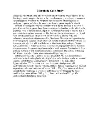 Morphine Case Study
associated with MI (p. 719). The mechanism of action of the drug is opioids act by
binding to opioid receptors located in the central nervous system (mu receptors) and
opioid receptors present in the peripheral nervous system which mediates an
analgesic response and alters the awareness of and response to painful stimuli.
Therefore, the therapeutic response to the body will be the decrease in the level of
pain. Ciccone (2016), pointed out that morphinecan be absorbed orally, which is the
preferred route of administration. If patient experiences vomiting or nausea, then it
can be administered as a suppository. The drug can also be administered via IV and
with intrathecal infusion which is both absorbed rapidly into the body, and
subcutaneous administration consumed in 20 minutes. Morphine can ingest into the
body via epidural injection which takes 6 30 minutes to absorb into the body and via
intramuscular injection which will absorb in 30 minutes. Concurring to Ciccone
(2013), morphine is widely distributed in the system, in pregnant women, it crosses
the placenta and deposits through breast milk in small amounts. Metabolism is done
primary by the liver and morphine is excreted in the urine. The half life of the drug
is 2 4 hours in adults... Show more content on Helpwriting.net ...
The therapist would like to explore the side effects to CNS, such as somnolence
which can be fatal and euphoria, a feeling of high, hallucinations, headache, unusual
dreams. EENT: blurred vision, excessive constriction of the pupil. Resp:
hypoventilation. CV: decreased heart rate, decreased blood pressure. GI:
gastrointestinal motility, nausea, vomiting. DERM: itching, sweating, Misc: physical
dependence, tolerance, addiction. (Ciccone 2013, p. 720) Chou recommended that
opioid should be initiated at low doses and titrated slowly to reduce the risk of
accidental overdose. (Chou, 2013, p. S11). Potter and Marino (2013, p. S7)
cautioned opioid analgesic misuse is a
 