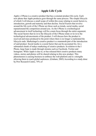 Apple Life Cycle
Apple s I Phone is a creative product that has a constant product life cycle. Each
new phone that Apple produces goes through the same process. The simple lifecycle
of which I will discuss a small scope of within this essay relating to social factors is,
introduction, growth and maturity and then decline. Social Factors that revolve
around the life cycle of the I Phone are those such as trends, social media, social
reputationand the competition around you. As the I Phone is a technological
advancement in itself technology will be a main focus through the entire argument.
The social factors that tie in to the lifecycle of the I Phone relate or tie in to the
technological advancements of the product. I will discuss how the product is
received and mass produced to the point where there is no longer a marketand the
lifecycle ends. Marketingof a creative product is a mammoth part of the introduction
of said product. Social media is a social factor that can be accounted for, for a
substantial chunk of todays marketing of creative products. In relation to the I
Phone, large hype is made through streams such as Facebook, Twitter and
Instagram. When Apple is due to, or has released their creative products many
videos, stories and photos will be shared relating to this new product. This
phenomenon is causing business to embrace the web platform and it s strengths
allowing them to reach global audiences. (Graham, 2005) According to a study done
by Pew Research Centre, 74% of
 