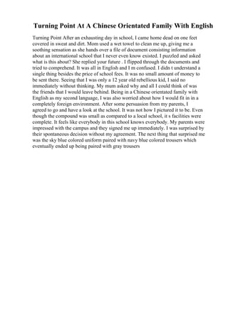 Turning Point At A Chinese Orientated Family With English
Turning Point After an exhausting day in school, I came home dead on one feet
covered in sweat and dirt. Mom used a wet towel to clean me up, giving me a
soothing sensation as she hands over a file of document consisting information
about an international school that I never even know existed. I puzzled and asked
what is this about? She replied your future . I flipped through the documents and
tried to comprehend. It was all in English and I m confused. I didn t understand a
single thing besides the price of school fees. It was no small amount of money to
be sent there. Seeing that I was only a 12 year old rebellious kid, I said no
immediately without thinking. My mum asked why and all I could think of was
the friends that I would leave behind. Being in a Chinese orientated family with
English as my second language, I was also worried about how I would fit in in a
completely foreign environment. After some persuasion from my parents, I
agreed to go and have a look at the school. It was not how I pictured it to be. Even
though the compound was small as compared to a local school, it s facilities were
complete. It feels like everybody in this school knows everybody. My parents were
impressed with the campus and they signed me up immediately. I was surprised by
their spontaneous decision without my agreement. The next thing that surprised me
was the sky blue colored uniform paired with navy blue colored trousers which
eventually ended up being paired with gray trousers
 
