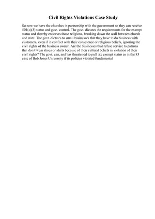 Civil Rights Violations Case Study
So now we have the churches in partnership with the government so they can receive
501(c)(3) status and govt. control. The govt. dictates the requirements for the exempt
status and thereby endorses those religions, breaking down the wall between church
and state. The govt. dictates to small businesses that they have to do business with
customers, even if in conflict with their conscience or religious beliefs, ignoring the
civil rights of the business owner. Are the businesses that refuse service to patrons
that don t wear shoes or shirts because of their cultural beliefs in violation of their
civil rights? The govt. can, and has threatened to pull tax exempt status as in the 83
case of Bob Jones University if its policies violated fundamental
 