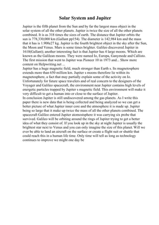 Solar System and Jupiter
Jupiter is the fifth planet from the Sun and by far the largest mass object in the
solar system of all the other planets. Jupiter is twice the size of all the other planets
combined. It is as 318 times the sizes of earth. The distance that Jupiter orbits the
sun is 778,330,000 km (Gallant pp154). The diameter is 142,984 km and the mass
that it has is 1.900e27 kg. Jupiter is the fourth brightest object in the sky after the Sun,
the Moon and Venus. Mars is some times brighter. Galileo discovered Jupiter in
1610(Gallant); another interesting fact is that Jupiter has 4 large moons. Which are
known as the Galilean moons. They were named Io, Europa, Ganymede and Callisto.
The first mission that went to Jupiter was Pioneer 10 in 1973 and... Show more
content on Helpwriting.net ...
Jupiter has a huge magnetic field, much stronger than Earth s. Its magnetosphere
extends more than 650 million km. Jupiter s moons therefore lie within its
magnetosphere, a fact that may partially explain some of the activity on Io.
Unfortunately for future space travelers and of real concern to the designers of the
Voyager and Galileo spacecraft, the environment near Jupiter contains high levels of
energetic particles trapped by Jupiter s magnetic field. This environment will make it
very difficult to get a human into or close to the surface of Jupiter.
In conclusion Jupiter is still undiscovered among the gas planets. As I write this
paper there is new data that is being collected and being analyzed so we can get a
better picture of what Jupiter inner core and the atmosphere it is made up. Jupiter
being so large that it make up twice the mass of all the other planets combined. The
spacecraft Galileo entered Jupiter atomostsphere it was carrying six probe that
survived. Galileo will be orbiting around the rings of Jupiter trying to get a better
idea of what they consist of. If you look up in the sky at night Jupiter is usually the
brightest star next to Venus and you can only imagine the size of this planet. Will we
ever be able to land an aircraft on the surface or create a flight suit or shuttle that
could reach this in a human life time. Only time will tell as long as technology
continues to improve we might one day be
 