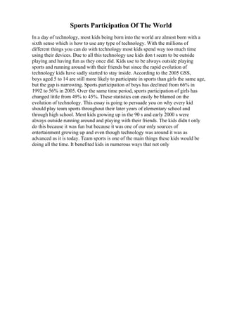 Sports Participation Of The World
In a day of technology, most kids being born into the world are almost born with a
sixth sense which is how to use any type of technology. With the millions of
different things you can do with technology most kids spend way too much time
using their devices. Due to all this technology use kids don t seem to be outside
playing and having fun as they once did. Kids use to be always outside playing
sports and running around with their friends but since the rapid evolution of
technology kids have sadly started to stay inside. According to the 2005 GSS,
boys aged 5 to 14 are still more likely to participate in sports than girls the same age,
but the gap is narrowing. Sports participation of boys has declined from 66% in
1992 to 56% in 2005. Over the same time period, sports participation of girls has
changed little from 49% to 45%. These statistics can easily be blamed on the
evolution of technology. This essay is going to persuade you on why every kid
should play team sports throughout their later years of elementary school and
through high school. Most kids growing up in the 90 s and early 2000 s were
always outside running around and playing with their friends. The kids didn t only
do this because it was fun but because it was one of our only sources of
entertainment growing up and even though technology was around it was as
advanced as it is today. Team sports is one of the main things these kids would be
doing all the time. It benefited kids in numerous ways that not only
 