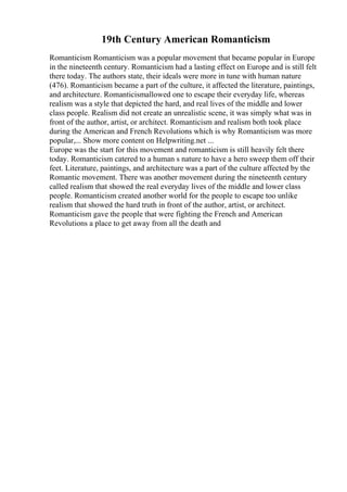 19th Century American Romanticism
Romanticism Romanticism was a popular movement that became popular in Europe
in the nineteenth century. Romanticism had a lasting effect on Europe and is still felt
there today. The authors state, their ideals were more in tune with human nature
(476). Romanticism became a part of the culture, it affected the literature, paintings,
and architecture. Romanticismallowed one to escape their everyday life, whereas
realism was a style that depicted the hard, and real lives of the middle and lower
class people. Realism did not create an unrealistic scene, it was simply what was in
front of the author, artist, or architect. Romanticism and realism both took place
during the American and French Revolutions which is why Romanticism was more
popular,... Show more content on Helpwriting.net ...
Europe was the start for this movement and romanticism is still heavily felt there
today. Romanticism catered to a human s nature to have a hero sweep them off their
feet. Literature, paintings, and architecture was a part of the culture affected by the
Romantic movement. There was another movement during the nineteenth century
called realism that showed the real everyday lives of the middle and lower class
people. Romanticism created another world for the people to escape too unlike
realism that showed the hard truth in front of the author, artist, or architect.
Romanticism gave the people that were fighting the French and American
Revolutions a place to get away from all the death and
 
