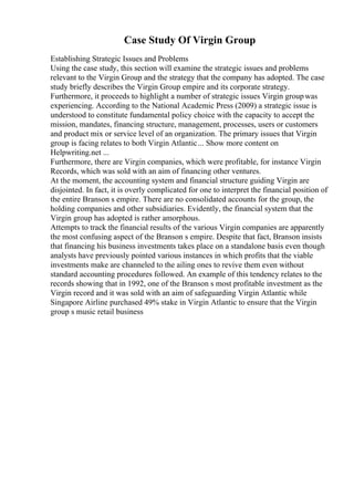 Case Study Of Virgin Group
Establishing Strategic Issues and Problems
Using the case study, this section will examine the strategic issues and problems
relevant to the Virgin Group and the strategy that the company has adopted. The case
study briefly describes the Virgin Group empire and its corporate strategy.
Furthermore, it proceeds to highlight a number of strategic issues Virgin groupwas
experiencing. According to the National Academic Press (2009) a strategic issue is
understood to constitute fundamental policy choice with the capacity to accept the
mission, mandates, financing structure, management, processes, users or customers
and product mix or service level of an organization. The primary issues that Virgin
group is facing relates to both Virgin Atlantic... Show more content on
Helpwriting.net ...
Furthermore, there are Virgin companies, which were profitable, for instance Virgin
Records, which was sold with an aim of financing other ventures.
At the moment, the accounting system and financial structure guiding Virgin are
disjointed. In fact, it is overly complicated for one to interpret the financial position of
the entire Branson s empire. There are no consolidated accounts for the group, the
holding companies and other subsidiaries. Evidently, the financial system that the
Virgin group has adopted is rather amorphous.
Attempts to track the financial results of the various Virgin companies are apparently
the most confusing aspect of the Branson s empire. Despite that fact, Branson insists
that financing his business investments takes place on a standalone basis even though
analysts have previously pointed various instances in which profits that the viable
investments make are channeled to the ailing ones to revive them even without
standard accounting procedures followed. An example of this tendency relates to the
records showing that in 1992, one of the Branson s most profitable investment as the
Virgin record and it was sold with an aim of safeguarding Virgin Atlantic while
Singapore Airline purchased 49% stake in Virgin Atlantic to ensure that the Virgin
group s music retail business
 