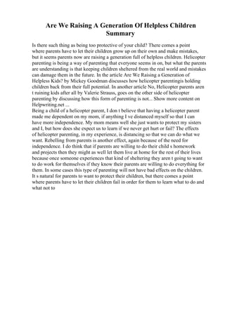 Are We Raising A Generation Of Helpless Children
Summary
Is there such thing as being too protective of your child? There comes a point
where parents have to let their children grow up on their own and make mistakes,
but it seems parents now are raising a generation full of helpless children. Helicopter
parenting is being a way of parenting that everyone seems in on, but what the parents
are understanding is that keeping children sheltered from the real world and mistakes
can damage them in the future. In the article Are We Raising a Generation of
Helpless Kids? by Mickey Goodman discusses how helicopter parentingis holding
children back from their full potential. In another article No, Helicopter parents aren
t ruining kids after all by Valerie Strauss, goes on the other side of helicopter
parenting by discussing how this form of parenting is not... Show more content on
Helpwriting.net ...
Being a child of a helicopter parent, I don t believe that having a helicopter parent
made me dependent on my mom, if anything I ve distanced myself so that I can
have more independence. My mom means well she just wants to protect my sisters
and I, but how does she expect us to learn if we never get hurt or fail? The effects
of helicopter parenting, in my experience, is distancing so that we can do what we
want. Rebelling from parents is another effect, again because of the need for
independence. I do think that if parents are willing to do their child s homework
and projects then they might as well let them live at home for the rest of their lives
because once someone experiences that kind of sheltering they aren t going to want
to do work for themselves if they know their parents are willing to do everything for
them. In some cases this type of parenting will not have bad effects on the children.
It s natural for parents to want to protect their children, but there comes a point
where parents have to let their children fail in order for them to learn what to do and
what not to
 