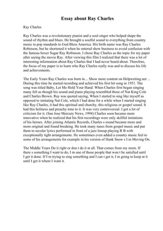 Essay about Ray Charles
Ray Charles
Ray Charles was a revolutionary pianist and a soul singer who helped shape the
sound of rhythm and blues. He brought a soulful sound to everything from country
music to pop standards to God Bless America. His birth name was Ray Charles
Robinson, but he shortened it when he entered show business to avoid confusion with
the famous boxer Sugar Ray Robinson. I chose Ray Charles as the topic for my paper
after seeing the movie Ray. After viewing this film I realized that there was a lot of
interesting information about Ray Charles that I had never heard about. Therefore,
the focus of my paper is to learn who Ray Charles really was and to discuss his life
and achievements.
The Early Years Ray Charles was born in... Show more content on Helpwriting.net ...
During this time he started recording and achieved his first hit song in 1951. The
song was titled Baby, Let Me Hold Your Hand. When Charles first began singing
many felt as though his sound and piano playing resembled those of Nat King Cole
and Charles Brown. Ray was quoted saying, When I started to sing like myself as
opposed to imitating Nat Cole, which I had done for a while when I started singing
like Ray Charles, it had this spiritual and churchy, this religious or gospel sound. It
had this holiness and preachy tone to it. It was very controversial. I got a lot of
criticism for it. (San Jose Mercury News, 1994) Charles soon became more
innovative when he realized that his first recordings were only skillful imitations
of his heroes. After joining Atlantic Records, Charles s sound became more and
more original and found breaking. He took many tunes from gospel music and put
them to secular lyrics performed in front of a jazz lineup playing R B with
exceptionally tight arrangements. He sometimes even added a country music feel to
some of his arrangements for example in his version of Hank Snow s I m Moving On.
The Middle Years Do it right or don t do it at all. That comes from my mom. If
there s something I want to do, I m one of those people that won t be satisfied until
I get it done. If I m trying to sing something and I can t get it, I m going to keep at it
until I get it where I want it.
 