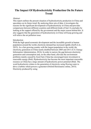 The Impact Of Hydroelectricity Production On Its Future
Trend
Abstract
This report outlines the present situation of hydroelectricity production in China and
speculates on its future trend. By analysing three sets of data, it investigates the
reasons for the significant development of hydroelectricity in China and provides
comparisons between different countries and different kinds of fuel. It concludes by
looking at the support offered by the government and the major reason behind this. It
also suggests that the generation of hydroelectricity in China will keep growing and
will relieve the air pollution issue.
Introduction
With the high speed economic development and the incredible growth in human
population around the world, electricity demand has increased rapidly (Zarfl et al.,
2015). As a fast growing country with the largest population in the world, the
electricity generation in China nearly doubled between 2005 and 2011 (U.S. Energy
Information Administration, 2014). In order to narrow the gap between electricity
generation and consumption and, on the other hand, alleviate the environment
problems mainly caused by fossil fuel, China has encouraged more investment in
renewable energy (Ibid). Hydroelectricity has become the most important renewable
resource as China has a large amount of hydroelectric power potential (Ibid). The
word hydroelectric relates to the generation of electricity using flowing water to
drive a turbine which powers a generator (Oxford Dictionaries online, 2015).
Electricity produced by using
 