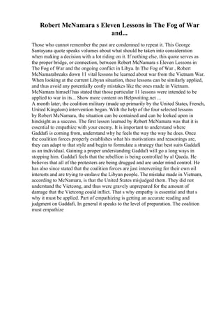 Robert McNamara s Eleven Lessons in The Fog of War
and...
Those who cannot remember the past are condemned to repeat it. This George
Santayana quote speaks volumes about what should be taken into consideration
when making a decision with a lot riding on it. If nothing else, this quote serves as
the proper bridge, or connection, between Robert McNamara s Eleven Lessons in
The Fog of War and the ongoing conflict in Libya. In The Fog of War , Robert
McNamarabreaks down 11 vital lessons he learned about war from the Vietnam War.
When looking at the current Libyan situation, these lessons can be similarly applied,
and thus avoid any potentially costly mistakes like the ones made in Vietnam.
McNamara himself has stated that those particular 11 lessons were intended to be
applied to war in its... Show more content on Helpwriting.net ...
A month later, the coalition military (made up primarily by the United States, French,
United Kingdom) intervention began. With the help of the four selected lessons
by Robert McNamara, the situation can be contained and can be looked upon in
hindsight as a success. The first lesson learned by Robert McNamara was that it is
essential to empathize with your enemy. It is important to understand where
Gaddafi is coming from, understand why he feels the way the way he does. Once
the coalition forces properly establishes what his motivations and reasonings are,
they can adapt to that style and begin to formulate a strategy that best suits Gaddafi
as an individual. Gaining a proper understanding Gaddafi will go a long ways in
stopping him. Gaddafi feels that the rebellion is being controlled by al Qaeda. He
believes that all of the protesters are being drugged and are under mind control. He
has also since stated that the coalition forces are just intervening for their own oil
interests and are trying to enslave the Libyan people. The mistake made in Vietnam,
according to McNamara, is that the United States misjudged them. They did not
understand the Vietcong, and thus were gravely unprepared for the amount of
damage that the Vietcong could inflict. That s why empathy is essential and that s
why it must be applied. Part of empathizing is getting an accurate reading and
judgment on Gaddafi. In general it speaks to the level of preparation. The coalition
must empathize
 