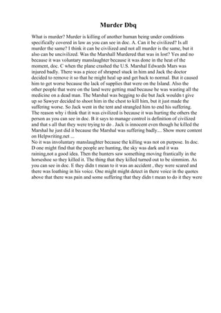 Murder Dbq
What is murder? Murder is killing of another human being under conditions
specifically covered in law as you can see in doc. A. Can it be civilized? Is all
murder the same? I think it can be civilized and not all murder is the same, but it
also can be uncivilized. Was the Marshall Murdered that was in lost? Yes and no
because it was voluntary manslaughter because it was done in the heat of the
moment, doc. C when the plane crashed the U.S. Marshal Edwards Mars was
injured badly. There was a piece of shrapnel stuck in him and Jack the doctor
decided to remove it so that he might heal up and get back to normal. But it caused
him to get worse because the lack of supplies that were on the Island. Also the
other people that were on the land were getting mad because he was wasting all the
medicine on a dead man. The Marshal was begging to die but Jack wouldn t give
up so Sawyer decided to shoot him in the chest to kill him, but it just made the
suffering worse. So Jack went in the tent and strangled him to end his suffering.
The reason why i think that it was civilized is because it was hurting the others the
person as you can see in doc. B it says to manage control is definition of civilized
and that s all that they were trying to do . Jack is innocent even though he killed the
Marshal he just did it because the Marshal was suffering badly.... Show more content
on Helpwriting.net ...
No it was involuntary manslaughter because the killing was not on purpose. In doc.
D one might find that the people are hunting, the sky was dark and it was
raining,not a good idea. Then the hunters saw something moving frantically in the
horseshoe so they killed it. The thing that they killed turned out to be simmion. As
you can see in doc. E they didn t mean to it was an accident , they were scared and
there was loathing in his voice. One might might detect in there voice in the quotes
above that there was pain and some suffering that they didn t mean to do it they were
 