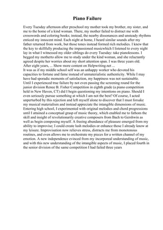 Piano Failure
Every Tuesday afternoon after preschool my mother took my brother, my sister, and
me to the home of a kind woman. There, my mother failed to distract me with
crosswords and coloring books; instead, the nearby dissonances and unsteady rhythms
enticed my innocent mind. Each night at home, I heard similar sounds after my
father returned from work, but those tones instead formed rich melodies. I knew that
the key to skillfully producing the impassioned musicwhich I listened to every night
lay in what I witnessed my older siblings do every Tuesday: take pianolessons. I
begged my motherto allow me to study under the kind woman, and she reluctantly
agreed despite her worries about my short attention span. I was three years old.
After eight years, ... Show more content on Helpwriting.net ...
It was as if my middle school self was an unhappy worker who devoted his
capacities to fortune and fame instead of unmaterialistic authenticity. While I may
have had sporadic moments of satisfaction, my happiness was not sustainable.
Until I experienced true failure by not even passing the screening round for the
junior division Renee B. Fisher Competition in eighth grade (a piano competition
held in New Haven, CT) did I begin questioning my intentions on piano. Should I
even seriously pursue something at which I am not the best? Of course, I acted
unperturbed by this rejection and left myself alone to discover that I must forsake
my musical materialism and instead appreciate the intangible dimensions of music.
Entering high school, I experimented with original melodies and chord progressions
until I attained a conceptual grasp of music theory, which enabled me to fathom the
skill and insight of revolutionarily creative composers from Bach to Gershwin as
well as begin composing myself. A freeing abundance of pleasure emerged from my
ability to improvise; I could create lush melodies or enhance those I already know at
my leisure. Improvisation now relieves stress, distracts me from monotonous
routines, and even allows me to orchestrate my pieces for a written channel of my
emotion. A new independence evinced from my incorporeal understanding of music,
and with this new understanding of the intangible aspects of music, I placed fourth in
the senior division of the same competition I had failed three years
 
