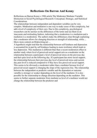 Reflections On Barron And Kenny
Reflections on Barron Kenny s 1986 article The Moderator Mediator Variable
Distinction in Social Psychological Research: Conceptual, Strategic, and Statistical
Considerations
The relationships between independent and dependent variables can be very
complex. Moderation and mediation is one way to make sense of this complexity, but
add a level of complexity of their own. Due to this complexity, psychological
researchers can be unclear on the differences of the terms and use them in an
inaccurate and misleading fashion, indicating that a moderation is a mediation and a
mediation is a moderation. The authors make the differences clear through explaining
that a moderator allows for changing direction or strength of relationship, while ...
Show more content on Helpwriting.net ...
A hypothesis might read that the relationship between self kindness and depression
is accounted for in part by self kindness leading to more resilience which leads to
less depression. This mediation is different than than a recent moderation effect in
another study where level of perceived social support acts as a moderator on the
relationship between a participant s level of perceived stress on the previous day
and their pain level on the following day. If a participant has more social support,
the relationship between their previous day level of perceived stress and current
day pain level is reduced compared to if they have less perceived social support.
This seems to be obviously a moderator rather than a mediator because level of
perceived social support is changing the slope of the regression line. The relationship
between the independent or predictor variable and the dependent or outcome
variable is stronger or weaker depending on the level of the mediator. It is also
possible for the relationship to change direction depending on the mediator. This
seems to further separate moderator from mediator as level of a mediator would not
change the relationship between the predictor and
 