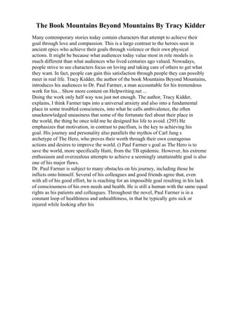 The Book Mountains Beyond Mountains By Tracy Kidder
Many contemporary stories today contain characters that attempt to achieve their
goal through love and compassion. This is a large contrast to the heroes seen in
ancient epics who achieve their goals through violence or their own physical
actions. It might be because what audiences today value most in role models is
much different than what audiences who lived centuries ago valued. Nowadays,
people strive to see characters focus on loving and taking care of others to get what
they want. In fact, people can gain this satisfaction through people they can possibly
meet in real life. Tracy Kidder, the author of the book Mountains Beyond Mountains,
introduces his audiences to Dr. Paul Farmer, a man accountable for his tremendous
work for his... Show more content on Helpwriting.net ...
Doing the work only half way was just not enough. The author, Tracy Kidder,
explains, I think Farmer taps into a universal anxiety and also into a fundamental
place in some troubled consciences, into what he calls ambivalence, the often
unacknowledged uneasiness that some of the fortunate feel about their place in
the world, the thing he once told me he designed his life to avoid. (295) He
emphasizes that motivation, in contrast to pacifism, is the key to achieving his
goal. His journey and personality also parallels the mythos of Carl Jung s
archetype of The Hero, who proves their worth through their own courageous
actions and desires to improve the world. () Paul Farmer s goal as The Hero is to
save the world, more specifically Haiti, from the TB epidemic. However, his extreme
enthusiasm and overzealous attempts to achieve a seemingly unattainable goal is also
one of his major flaws.
Dr. Paul Farmer is subject to many obstacles on his journey, including those he
inflicts onto himself. Several of his colleagues and good friends agree that, even
with all of his good effort, he is reaching for an impossible goal resulting in his lack
of consciousness of his own needs and health. He is still a human with the same equal
rights as his patients and colleagues. Throughout the novel, Paul Farmer is in a
constant loop of healthiness and unhealthiness, in that he typically gets sick or
injured while looking after his
 