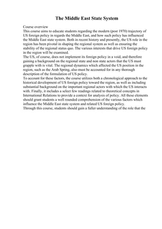 The Middle East State System
Course overview
This course aims to educate students regarding the modern (post 1970) trajectory of
US foreign policy in regards the Middle East, and how such policy has influenced
the Middle East state system. Both in recent history and presently, the US role in the
region has been pivotal in shaping the regional system as well as ensuring the
stability of the regional status quo. The various interests that drive US foreign policy
in the region will be examined.
The US, of course, does not implement its foreign policy in a void, and therefore
gaining a background on the regional state and non state actors that the US must
grapple with is vital. The regional dynamics which affected the US position in the
region, such as the Arab Spring, also must be accounted for in any thorough
description of the formulation of US policy.
To account for these factors, the course utilizes both a chronological approach to the
historical development of US foreign policy toward the region, as well as including
substantial background on the important regional actors with which the US interacts
with. Finally, it includes a select few readings related to theoretical concepts in
International Relations to provide a context for analysis of policy. All these elements
should grant students a well rounded comprehension of the various factors which
influence the Middle East state system and related US foreign policy.
Through this course, students should gain a fuller understanding of the role that the
 