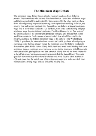 The Minimum Wage Debate
The minimum wage debate brings about a range of reactions from different
people. There are those who believe that there shouldn t even be a minimum wage
and that wages should be determined by the markets. On the other hand, we have
those who vigorously argue for increasing the wage minimum citing inflation, the
poverty line and worker productivity. Regardless, we do have a federal minimum
wage rate in the United States at $7.25 per hour, with some states having a higher
minimum wage than the federal minimum. President Obama, in his first state of
the union address of his second term proposed Tonight, let s declare that, in the
wealthiest nation on Earth, no one who works full time should have to live in
poverty, and raise the federal minimum wage to $9 an hour (The White House
2013). A year later, he has revised that number to $10.10 per hour after signing an
executive order that has already raised the minimum wage for federal workers to
that number. (The White House 2014). With more and more states raising their own
minimum wage, a minimum wage increase seems almost imminent with Democrats
and Republicans getting closer to a deal. (Bolton 2014). But we are more interested
in the efficiency of a minimum wage implemented at the federal level. The main
question that surrounds this debate is whether this price floor in labor markets is
efficient given that the stated goal of the minimum wage is to make sure full time
workers earn a living wage and are above the poverty line.
 