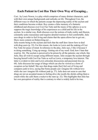 Each Patient in Cosi Has Their Own Way of Escaping...
Cosi , by Louis Nowra, is a play which comprises of many distinct characters, each
with their own unique backgrounds and outlooks on life. Throughout Cosi, the
different ways in which the patients escape the depressing reality of the asylum and
their conditions become evident. Roy creates a false memory of a fantastic
childhood and obsesses over Cosi Fan Tutte and the music of the spheres so as to
suppress the tragic knowledge of his experiences as a child and his life in the
asylum. In a similar way, Ruth obsesses over the notions of truth, reality and illusion,
constantly seeks reassurance and requires detailed routines to feel comfortable. Julie
uses drugs in order to feel living and claims that the opera allows her to get out...
Show more content on Helpwriting.net ...
Julie resents being in the asylum and feels that the staff don t know how to deal
with drug users (p. 32). For this reason, she looks to Lewis and the making of Cosi
Fan Tutte for peace of mind. In reference to the play, Julie says, I like it because I
m doing something. Using up energy. Getting out of my ward. God, how I hate that
ward (p. 36). The asylum is perceived to be prison by all the patients; one which, like
Julie, they all wish to escape using different means. Julie escapes the asylum through
busying herself with Cosi Fan Tutte as well as Lewis, a temporary love interest. The
latter is evident in Julie and Lewis articulate discussions and passionate kiss (p.
68). Julie discusses her usage of drugs which can also be viewed as a form of
escapism on her behalf. She says that drugs make [her] feel sort of living and
compares junk to love, saying that Some people can t imagine life without love
while she can t imagine life without junk (p. 37). Julie does not seem to care that
drugs are not an accepted means to feeling alive she recalls the shrink calling them a
crutch while she calls them a rocket to the stars (p. 32). This highlights that Julie has
her own perception of reality that is contrary to what is widely held to be true,
 