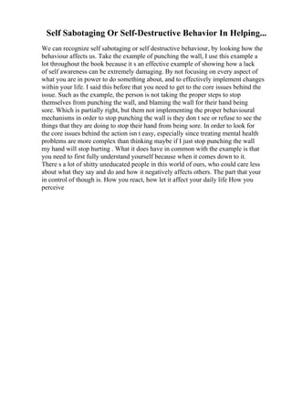 Self Sabotaging Or Self-Destructive Behavior In Helping...
We can recognize self sabotaging or self destructive behaviour, by looking how the
behaviour affects us. Take the example of punching the wall, I use this example a
lot throughout the book because it s an effective example of showing how a lack
of self awareness can be extremely damaging. By not focusing on every aspect of
what you are in power to do something about, and to effectively implement changes
within your life. I said this before that you need to get to the core issues behind the
issue. Such as the example, the person is not taking the proper steps to stop
themselves from punching the wall, and blaming the wall for their hand being
sore. Which is partially right, but them not implementing the proper behavioural
mechanisms in order to stop punching the wall is they don t see or refuse to see the
things that they are doing to stop their hand from being sore. In order to look for
the core issues behind the action isn t easy, especially since treating mental health
problems are more complex than thinking maybe if I just stop punching the wall
my hand will stop hurting . What it does have in common with the example is that
you need to first fully understand yourself because when it comes down to it.
There s a lot of shitty uneducated people in this world of ours, who could care less
about what they say and do and how it negatively affects others. The part that your
in control of though is. How you react, how let it affect your daily life How you
perceive
 