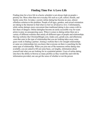 Finding Time For A Love Life
Finding time for a love life in a hectic schedule is not always high on people s
priority list. More often than not everyday life such as a job, school, friends, and
family come first. In today s society online dating has become an easy, almost
effortless solution to this problem. People of all ages, genders, and sexual orientation
are taking to the Internet to find what we feel we all deserve; love. Unfortunately,
while online datingis more convenient than traditional dating it also comes with its
fair share of dangers. Online datinghas become an easily accessible way for scam
artists to pray on unsuspecting users. When it comes to dating online there are a
variety of different websites that satisfy all different types of people and relationships.
Having websites like ChristianMingle.com, tinder.com, grindr.com, and eHarmony
.com that cater to the type of relationship that you are looking takes away some
guess work in finding a partner. Joining a website that is for straight relationships
or same sex relationships lets you know that everyone on there is searching for the
same type of relationship. When you join one of the numerous online dating sites
available, you are asked to fill out some basic, yet lengthy, information about
yourself and what you are looking for in a potential partner. Users of online dating
sites have the ability to browse as many profiles as they would like and with the
information provided, one can get the sense of whether or not the person
 