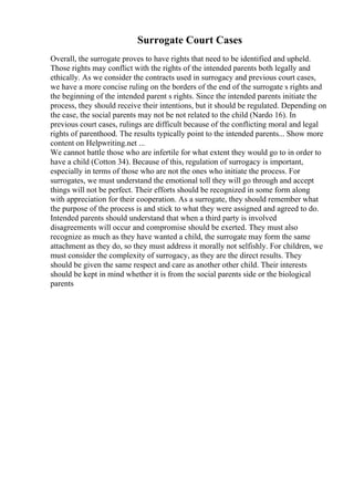 Surrogate Court Cases
Overall, the surrogate proves to have rights that need to be identified and upheld.
Those rights may conflict with the rights of the intended parents both legally and
ethically. As we consider the contracts used in surrogacy and previous court cases,
we have a more concise ruling on the borders of the end of the surrogate s rights and
the beginning of the intended parent s rights. Since the intended parents initiate the
process, they should receive their intentions, but it should be regulated. Depending on
the case, the social parents may not be not related to the child (Nardo 16). In
previous court cases, rulings are difficult because of the conflicting moral and legal
rights of parenthood. The results typically point to the intended parents... Show more
content on Helpwriting.net ...
We cannot battle those who are infertile for what extent they would go to in order to
have a child (Cotton 34). Because of this, regulation of surrogacy is important,
especially in terms of those who are not the ones who initiate the process. For
surrogates, we must understand the emotional toll they will go through and accept
things will not be perfect. Their efforts should be recognized in some form along
with appreciation for their cooperation. As a surrogate, they should remember what
the purpose of the process is and stick to what they were assigned and agreed to do.
Intended parents should understand that when a third party is involved
disagreements will occur and compromise should be exerted. They must also
recognize as much as they have wanted a child, the surrogate may form the same
attachment as they do, so they must address it morally not selfishly. For children, we
must consider the complexity of surrogacy, as they are the direct results. They
should be given the same respect and care as another other child. Their interests
should be kept in mind whether it is from the social parents side or the biological
parents
 