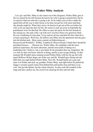 Walter Mitty Analysis
... Let s go! said Mrs. Mitty as she comes out of the drugstore. Walter Mitty gets in
the car scared for his life because he knows his wife is going to punish him, but he
is scared to find out what she is going to do. So he makes sure to drive under the
speed limit all the way to their house so he does not get his wife more mad than
she already might be. When they arrive, he hurries to get out of the car before his
wife so he can open the door for her. He wants to suck up to her so hopefully the
punishment won t be that bad. He offers to carry her purse for her but instead of
her saying yes, she said, what s up with you? you have been very generous lately.
He was wondering if is her plan. To try and act all nice and then hit him when he is
at least expecting it. Well now, He follows mrs.Mitty into the apartment and she goes
into the kitchen and... Show more content on Helpwriting.net ...
Roosevelt and Wendell L. Willkie. Franklin D. Rooseveltsaid, I think that I should be
president because... ... Because me, Walter Mitty, the candidate with the most
political experience, the most education, and the most pride of taking on a
leadership role, I believe I am a way better fit for president then my competitor. He
is a slob, he does not know what he is doing, and he is just savage looking. At that
moment Mr.Wendell starts running toward Walter Mitty with his fist up, but with
quick Reflexes Walter doges out of the way and Mr. Wendell goes flying into the
table that was right behind Walter Mitty. Now Mr. Wendell pulls out a gun and
aims it at Walter and said, say goodbye Walter Mitty. and right before he pulled the
trigger a security guard comes from behind him and tackles him and then it was
over. Not just the debate, but the whole election. As they took Mr.wendell of the
stage and into a police car, the crowd was cheering for him and one lady
 