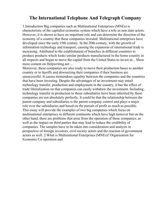 The International Telephone And Telegraph Company
1.Introduction Big companies such as Multinational Enterprises (MNEs) is
characteristic of the capitalist economic system which have a role as non state actors.
However, it is shown to have an important role and can determine the direction of the
economy of a country that these companies invested. Multinational enterprises have
developed since the early 19th century. In the 20th century, with the growth of
information technology and transport, causing the expansion of international trade is
increasing. Attributed to the establishment of branches in different countries to
produce products which looks similar products manufactured in the home country in
all respects and began to move the capital from the United States to invest in... Show
more content on Helpwriting.net ...
Moreover, these companies are also ready to move their production bases to another
country or to layoffs and downsizing their companies if their business are
unsuccessful. It causes tremendous equality between the companies and the countries
that have been investing. Despite the advantages of an investment may entail
technology transfer, production and employment in the country, it has the effect of
trade liberalization on that companies can easily withdraw the investment. Including,
technology transfer in production to those subsidiaries have been inherited by these
companies are not absolutely perfectly. It could be that the relationship between the
parent company and subsidiaries is the parent company control and plays a major
role over the subsidiaries and based on the pursuit of profit as much as possible.
This essay will provide the examples of two big companies which focus on
multinational enterprises in different continents which have high turnover but on the
other hand, there are problems that arise from the operation of these companies, as
well as the impact on third parties that may lead to reduce the credibility of
companies. The samples have to be taken into consideration and analysis in
perspective of foreign investors, civil society actors and the reaction of government
actors as well. 2.What is Multinational Enterprises (MNEs)? Organisation for
Economic Co operation and
 