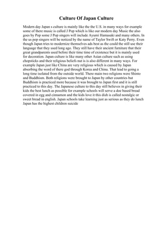 Culture Of Japan Culture
Modern day Japan s culture is mainly like the the U.S. in many ways for example
some of there music is called J Pop which is like our modern day Music the also
goes by Pop some J Pop singers will include Ayumi Hamasaki and many others. In
the us pop singers will be noticed by the name of Taylor Swift or Katy Perry. Even
though Japan tries to modernize themselves ads best as the could the still use their
language that they used long ago. They still have their ancient furniture that their
great grandparents used before their time time of existence but it is mainly used
for decoration. Japan culture is like many other Asian culture such as using
chopsticks and their religious beliefs nut is is also different in many ways. For
example Japan just like China are very religious which is caused by Japan
absorbing the word of there god through Korea and China. That lead to going a
long time isolated from the outside world. There main two religions were Shinto
and Buddhism. Both religions were brought to Japan by other countries but
Buddhism is practiced more because it was brought to Japan first and it is still
practiced to this day. The Japanese culture to this day still believes in giving their
kids the best lunch as possible for example schools will serve a doe based bread
covered in egg and cinnamon and the kids love it this dish is called nostalgic or
sweet bread in english. Japan schools take learning just as serious as they do lunch
Japan has the highest children suicide
 