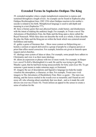 Extended Terms In Sophocles Oedipus The King
39. extended metaphor when a single metaphorical connection is express and
sustained throughout a length of text. An example can be found in Sophocles play
Oedipus Rexthroughout lines 1202 1236 when Oedipus reaction to his mother s
suicide is related to his birth. Metaphorical language is used to add depth and
meaning to a text (Sophocles ***)
40. farce a literary genre that uses physical humor, crude humor, and drunkenness
with the intent of making the audience laugh. For example, in Twain s novel The
Adventures of Huckleberry Finn, the Duke and the King open a show called the
Royal Nonesuch. While farce does not describe the work as a whole, it does describe
the play the Duke and the King put on within the book which was centered around
foolishness and nudity.
41. gothic a genre of literature that ... Show more content on Helpwriting.net ...
homily a sermon or speech delivered to a group of people by a religious person or
priest that offers moral correction. For example, homilies are given at funerals upon
request and at churches.
43. ideology ones system of ideas or ideas. For example, some people have adhere to
Christianity and view it as their main ideology.
44. idiom an expression or phrase with two or more words. For example, in Harper
Lee s novel To Kill a Mockingbird it is said, He said he was trying to get Miss
Maudie s goat, that he had been trying unsuccessfully for forty years (Lee 44). To get
someone s goat means to make someone angry or frustrated.
45. imagery the use of descriptions and figurative language too help the reader
visualize the atmosphere, a character, or idea. For example, Twain uses vivid
imagery in The Adventures of Huckleberry Finn. Here s a quote: : The stars was
shining, and the leaves rustled in the woods ever so mournful; and I heard an owl
away off, who whooing about somebody that was dead... and so it made the cold
shivers run over me (Twain 18). Twain utilizes an appeal to the senses to create a
sense of realism for the
 