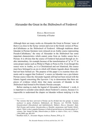 The Alexander Romance in Persia and the East, 161–174
Alexander the Great in the Sh hn meh of Ferdows
HAILA MANTEGHI
University of Exeter
Although there are many works on Alexander the Great in Persian,1
none of
them is as close to the Syriac version and even to the Greek version of Pseu-
do-Callisthenes as the Sh hn meh of Ferdows . Although traditions about
Iskandar in Persian literature were retraced on an Arabic source representing
Pseudo-Callisthenes,2
the story of Alexander in the Sh hn meh has some
important characteristics which cannot come from an Arabic source but a
Persian. It is obvious that the source of Ferdows had passed through an Ar-
abic intermediary, for example because of the transformation of “p” to “f” in
some proper names such as Philip to F lqūs or Porus to Fūr. Even though this
source were in Arabic, as it is Christianized and not Islamized, this source
must have belonged to an era in which still Islamic legends about Alexander
had not been formed yet. The purpose of this paper is to examine these ele-
ments and to suggest that Ferdows ´s source on Iskandar was a pre-Islamic
Persian source when the Alexander legends still had not been mixed with the
Islamic legend concerning Dhu’lqarnain. I try to demonstrate that there are
pieces of evidence which show that many accounts of Iskandar in the
Sh hn meh had formed in Pre-Islamic Persian concepts.
Before starting to study the legend of Alexander in Ferdows ´s work, it
is important to consider some details about Ferdows ’s sources, because it is
impossible to understand the chapter on Iskandar without studying it in the
—————
1
The versions that have survived in Persian can be divided into two groups: in meters
mathnavī in poetry (Ferdows , Sh hn meh, ed. Moscow, vol. VII-VIII. Nez m ,
Iskandarn meh (Sharafn meh and Eghb ln meh). Dehlav , īne-ye Iskandarī. J m ,
Haft Orang), and in prose: Iskandarn me-ye Manthūr, anonymous; and Tarsūs , D r b-
n meh. There is also a popular Romance in Safavid period known as Iskandarn meh of 7
volumes. See: Ismael Sa´adat, Dānesh-nāme-ye Zabān va Adab-e Fārsi, vol. I, Tehran,
1384 (2005), pp. 402-410.
2
Doufikar-Aerts, F., Alexander Magnus Arabicus, Peeters, 2010, p. 13.
 
