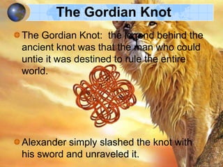 The Gordian Knot
The Gordian Knot: the legend behind the
ancient knot was that the man who could
untie it was destined to rule the entire
world.

Alexander simply slashed the knot with
his sword and unraveled it.

 