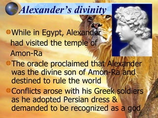Alexander’s divinity
While in Egypt, Alexander
had visited the temple of
Amon-Ra
The oracle proclaimed that Alexander
was the divine son of Amon-Ra and
destined to rule the world
Conflicts arose with his Greek soldiers
as he adopted Persian dress &
demanded to be recognized as a god

 