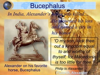 Bucephalus
In India, Alexander’s horse was killed…
He mourned his loss
and named a city in
his honor

Alexander on his favorite
horse, Bucephalus

'O my son, look thee
out a kingdom equal
to and worthy of
thyself, for Macedonia
is too little for thee.'
Philip to Alexander
(Plutarch, Alexander)

 