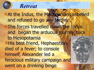 Retreat
At the Indus, the Macedonians rebelled
and refused to go any farther
The forces travelled down the Indus
and began the arduous journey back
to Mesopotamia
His best friend, Hephaestion,
died of a fever; to console
himself, Alexander led a
ferocious military campaign and
went on a drinking binge

 