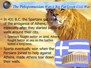 The Peloponnesian War:A Big Fat Greek Civil War
In 431 B.C. the Spartans got tired
of the arrogance of Athens,
especially after they started building
walls around their city.
Spartans fought better on land, Athens
fought better at sea so the battles
lasted a long time.

Sparta eventually won when the
Persians joined to help against
Athens, made Athens tear down
their walls.

 